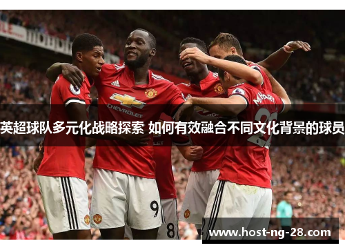 英超球队多元化战略探索 如何有效融合不同文化背景的球员 英超球队多元化战略探索 如何有效融合不同文化背景的球员