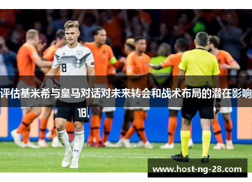 评估基米希与皇马对话对未来转会和战术布局的潜在影响 评估基米希与皇马对话对未来转会和战术布局的潜在影响