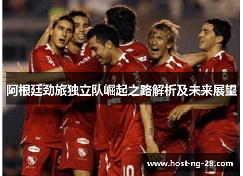 阿根廷劲旅独立队崛起之路解析及未来展望 阿根廷劲旅独立队崛起之路解析及未来展望