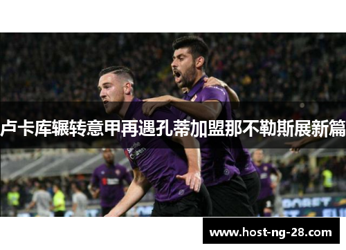 卢卡库辗转意甲再遇孔蒂加盟那不勒斯展新篇 卢卡库辗转意甲再遇孔蒂加盟那不勒斯展新篇