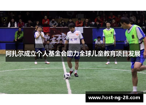 阿扎尔成立个人基金会助力全球儿童教育项目发展 阿扎尔成立个人基金会助力全球儿童教育项目发展